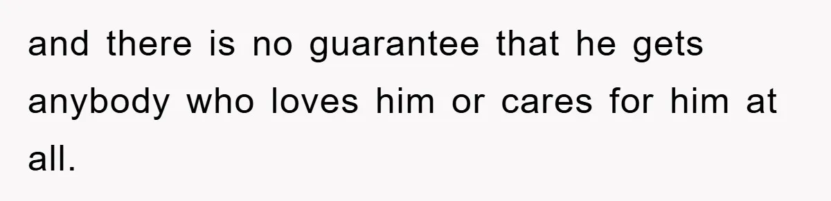 and there is no guarantee that he gets anybody who loves him or cares for him at all.