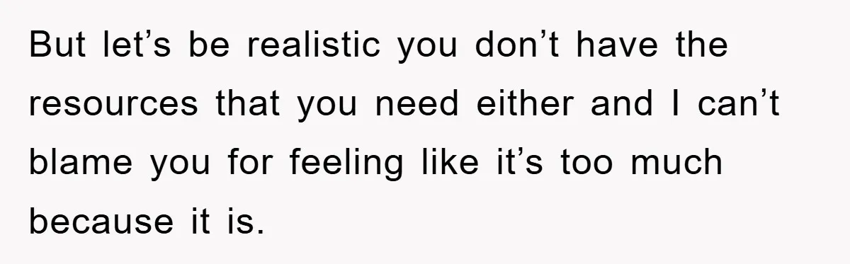 But let’s be realistic you don’t have the resources that you need either and I can’t blame you for feeling like it’s too much because it is.