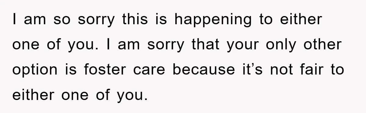 I am so sorry this is happening to either one of you. I am sorry that your only other option is foster care because it’s not fair to either one...