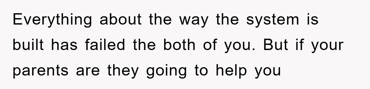 Everything about the way the system is built has failed the both of you. But if your parents are they going to help you