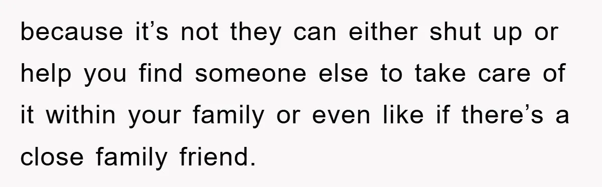 because it’s not they can either shut up or help you find someone else to take care of it within your family or even like if there’s a close family...