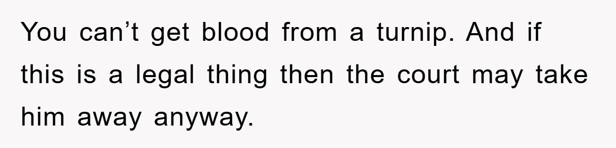 You can’t get blood from a turnip. And if this is a legal thing then the court may take him away anyway.