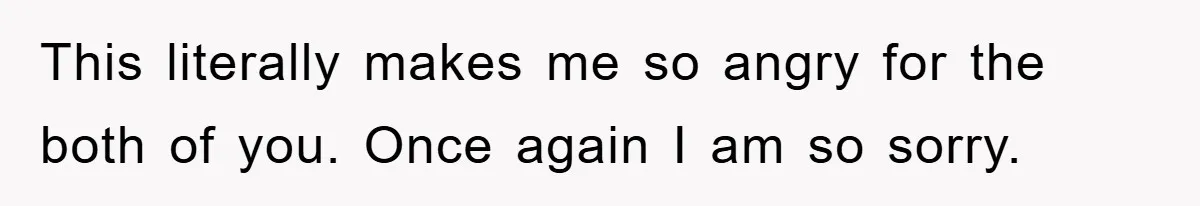 This literally makes me so angry for the both of you. Once again I am so sorry.