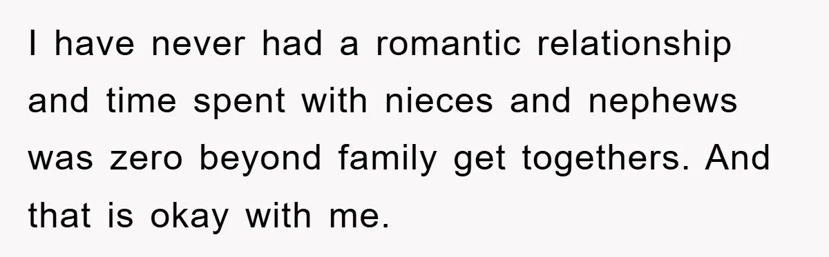 I have never had a romantic relationship and time spent with nieces and nephews was zero beyond family get togethers. And that is okay with me.