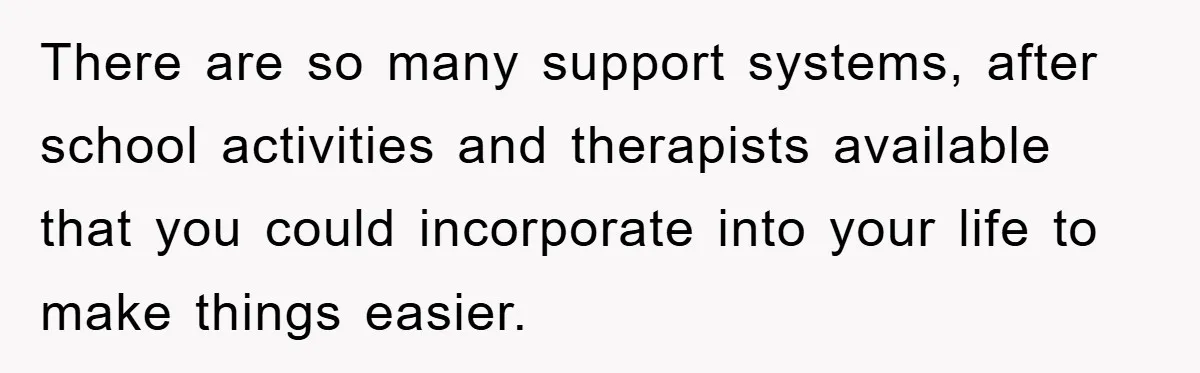 There are so many support systems, after school activities and therapists available that you could incorporate into your life to make things easier.