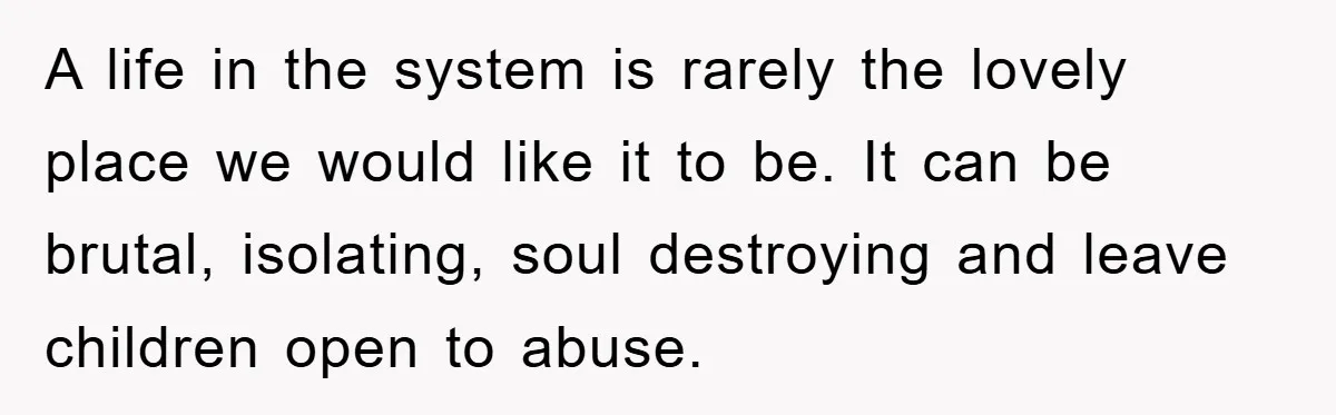 A life in the system is rarely the lovely place we would like it to be. It can be brutal, isolating, soul destroying and leave children open to abuse.