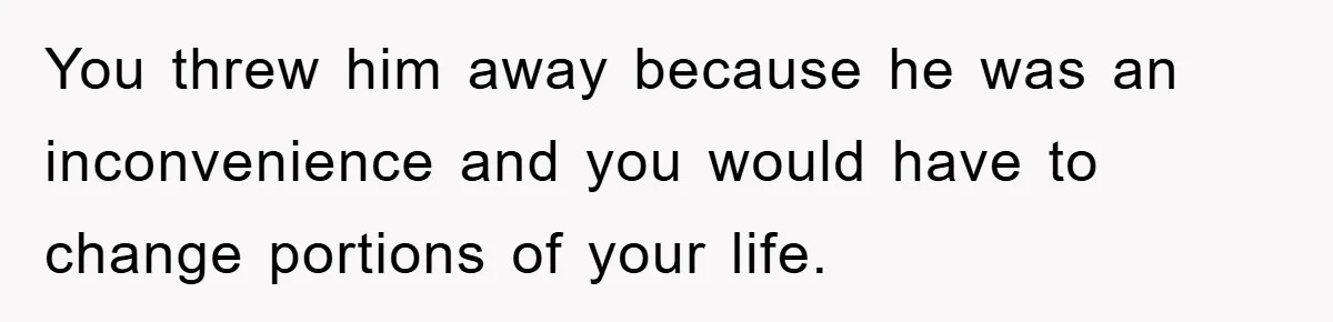 You threw him away because he was an inconvenience and you would have to change portions of your life.