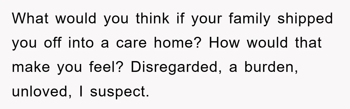 What would you think if your family shipped you off into a care home? How would that make you feel? Disregarded, a burden, unloved, I suspect.