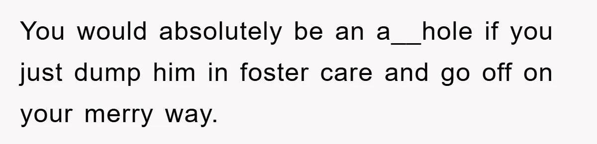 You would absolutely be an a__hole if you just dump him in foster care and go off on your merry way.