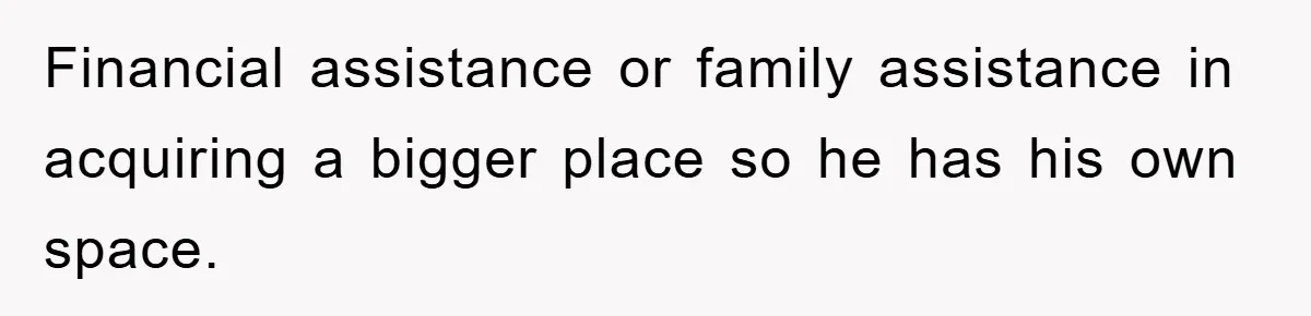 Financial assistance or family assistance in acquiring a bigger place so he has his own space.