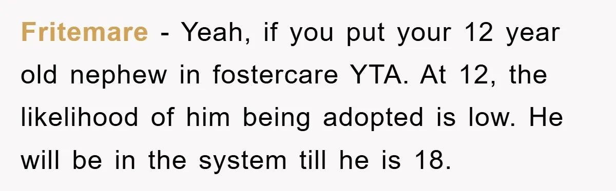 Fritemare − Yeah, if you put your 12 year old nephew in fostercare YTA. At 12, the likelihood of him being adopted is low. He will be in the system...