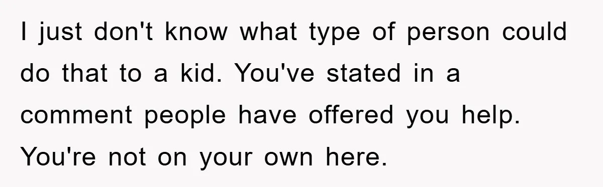 I just don't know what type of person could do that to a kid. You've stated in a comment people have offered you help. You're not on your own here.