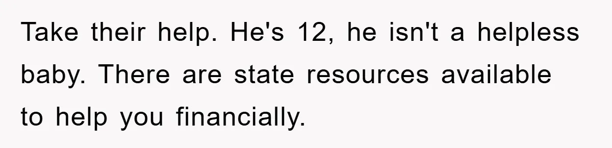 Take their help. He's 12, he isn't a helpless baby. There are state resources available to help you financially.