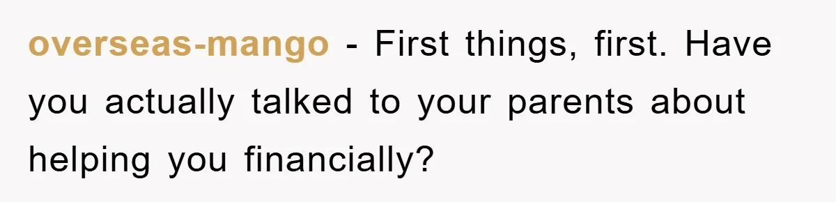 overseas-mango − First things, first. Have you actually talked to your parents about helping you financially?