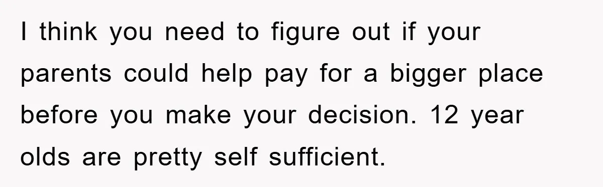 I think you need to figure out if your parents could help pay for a bigger place before you make your decision. 12 year olds are pretty self sufficient.