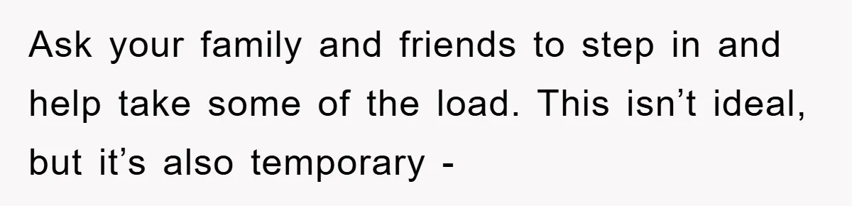 Ask your family and friends to step in and help take some of the load. This isn’t ideal, but it’s also temporary -