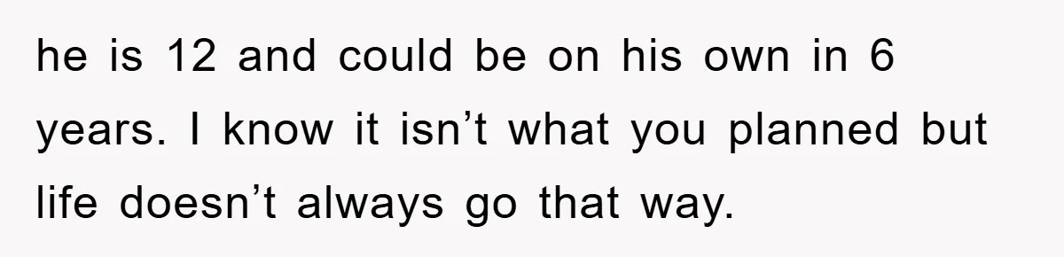 he is 12 and could be on his own in 6 years. I know it isn’t what you planned but life doesn’t always go that way.
