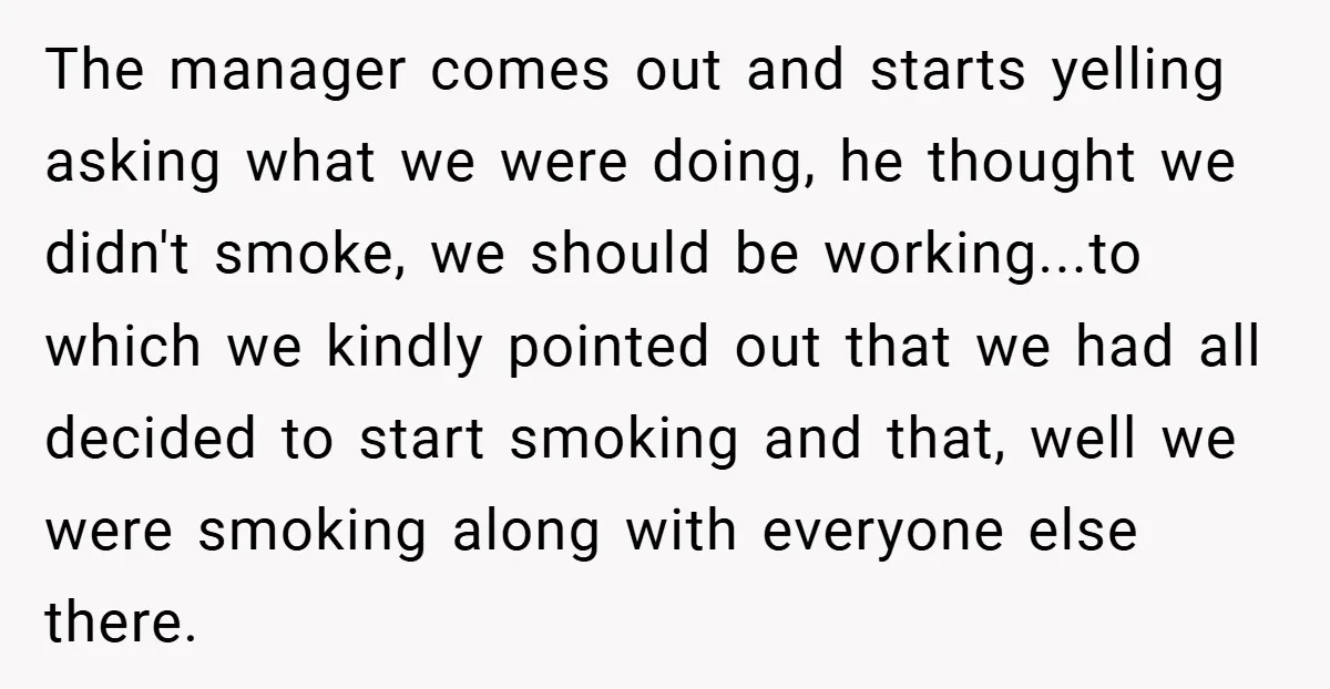 The manager comes out and starts yelling asking what we were doing, he thought we didn't smoke, we should be working...to which we kindly pointed out that we had all...