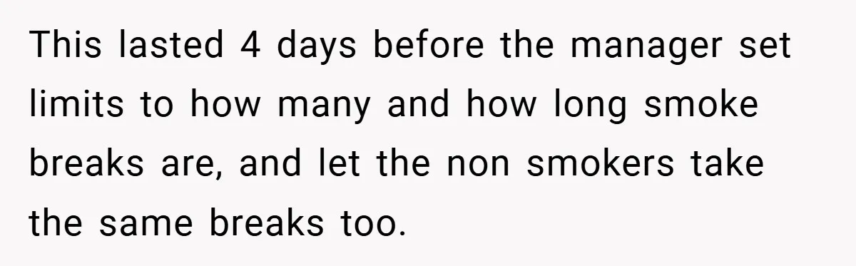 This lasted 4 days before the manager set limits to how many and how long smoke breaks are, and let the non smokers take the same breaks too.