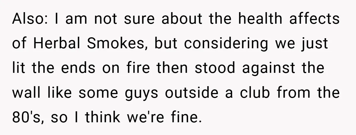 Also: I am not sure about the health affects of Herbal Smokes, but considering we just lit the ends on fire then stood against the wall like some guys outside...