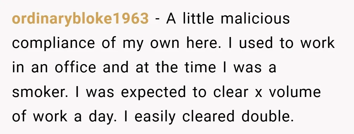 ordinarybloke1963 − A little malicious compliance of my own here. I used to work in an office and at the time I was a smoker. I was expected to clear...