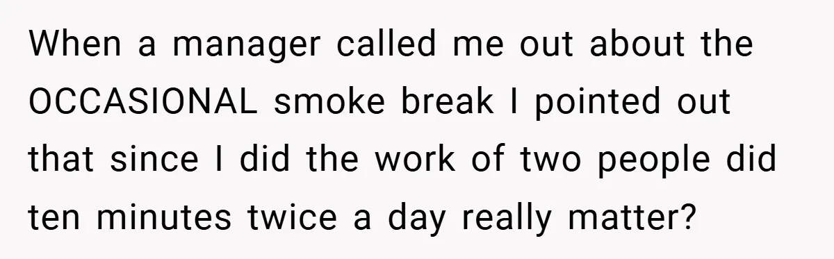 When a manager called me out about the OCCASIONAL smoke break I pointed out that since I did the work of two people did ten minutes twice a day really...