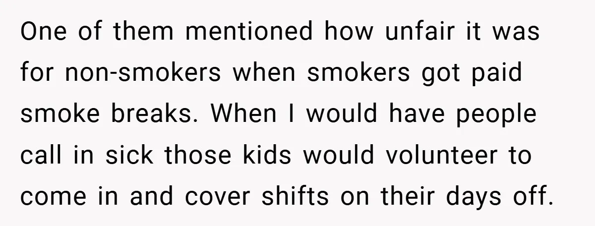 One of them mentioned how unfair it was for non-smokers when smokers got paid smoke breaks. When I would have people call in sick those kids would volunteer to come...