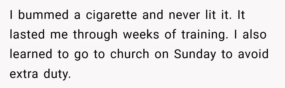 I bummed a cigarette and never lit it. It lasted me through weeks of training. I also learned to go to church on Sunday to avoid extra duty.