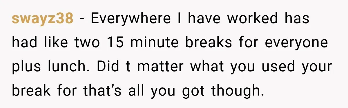 swayz38 − Everywhere I have worked has had like two 15 minute breaks for everyone plus lunch. Did t matter what you used your break for that’s all you got...