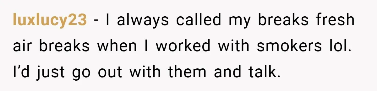 luxlucy23 − I always called my breaks fresh air breaks when I worked with smokers lol. I’d just go out with them and talk.