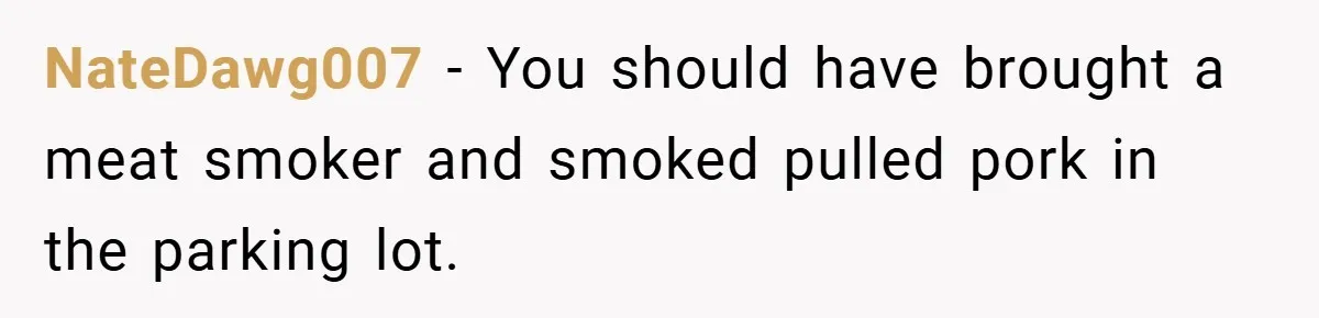 NateDawg007 − You should have brought a meat smoker and smoked pulled pork in the parking lot.