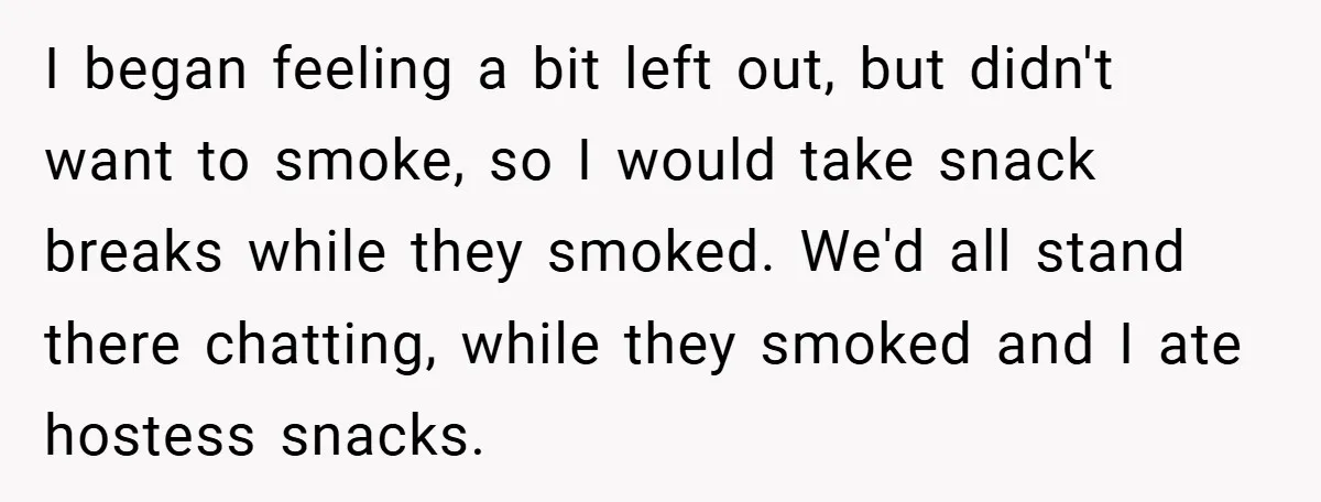 I began feeling a bit left out, but didn't want to smoke, so I would take snack breaks while they smoked. We'd all stand there chatting, while they smoked and...