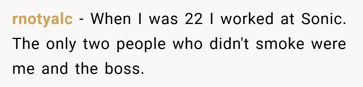 rnotyalc − When I was 22 I worked at Sonic. The only two people who didn't smoke were me and the boss.