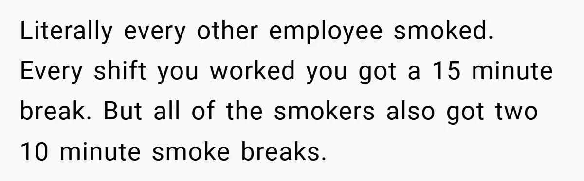 Literally every other employee smoked. Every shift you worked you got a 15 minute break. But all of the smokers also got two 10 minute smoke breaks.