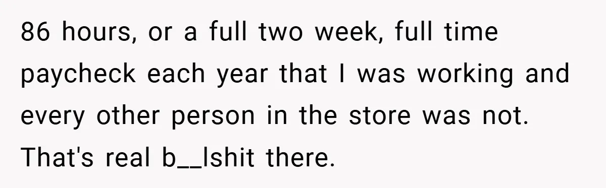 86 hours, or a full two week, full time paycheck each year that I was working and every other person in the store was not. That's real b__lshit there.
