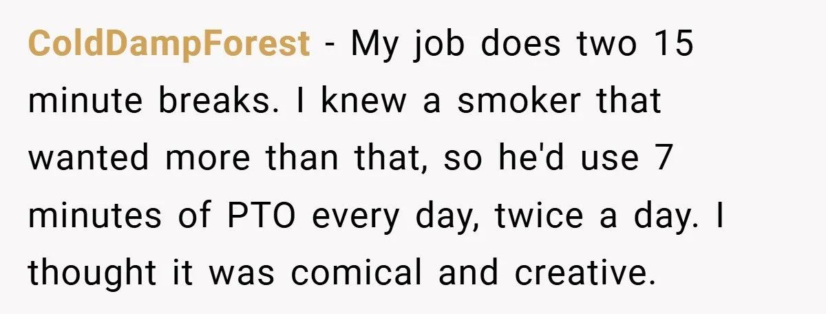 ColdDampForest − My job does two 15 minute breaks. I knew a smoker that wanted more than that, so he'd use 7 minutes of PTO every day, twice a day....