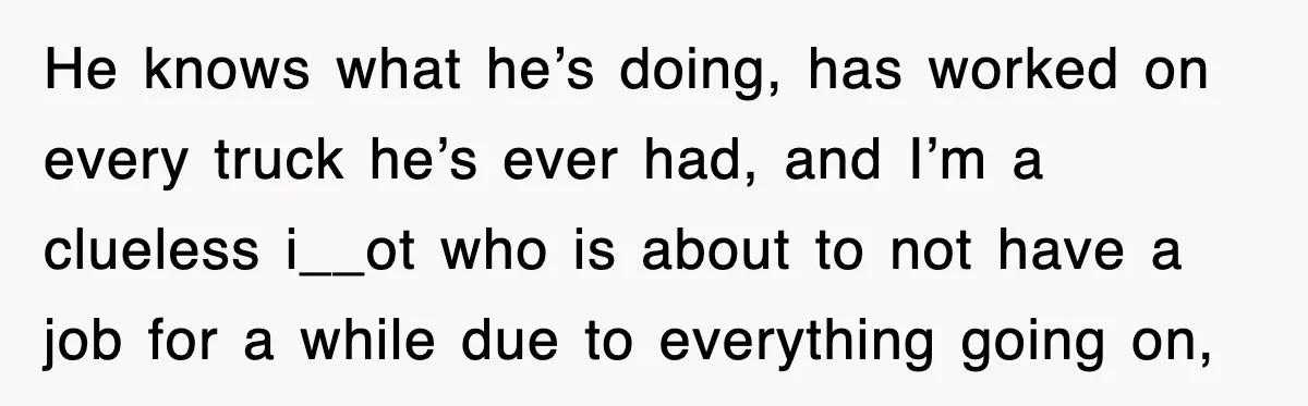 He knows what he’s doing, has worked on every truck he’s ever had, and I’m a clueless i__ot who is about to not have a job for a while due...