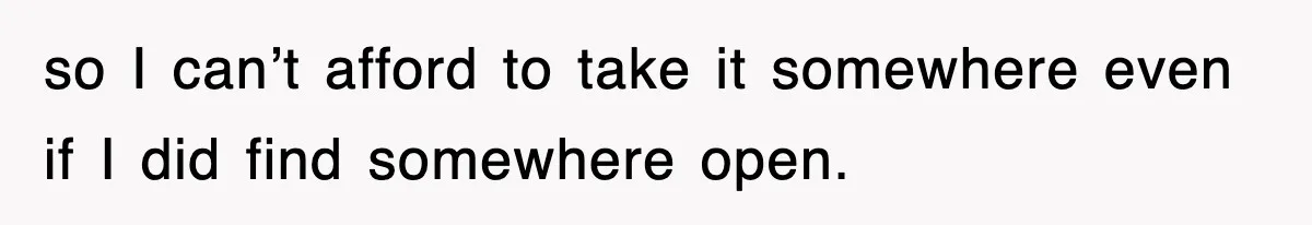 so I can’t afford to take it somewhere even if I did find somewhere open.