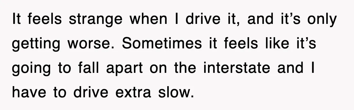 It feels strange when I drive it, and it’s only getting worse. Sometimes it feels like it’s going to fall apart on the interstate and I have to drive extra...
