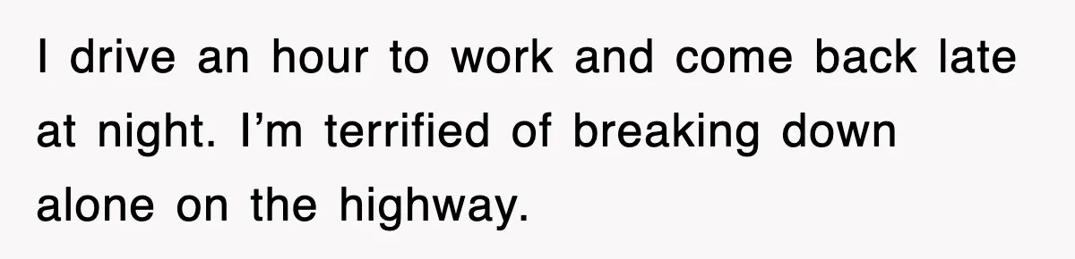 I drive an hour to work and come back late at night. I’m terrified of breaking down alone on the highway.