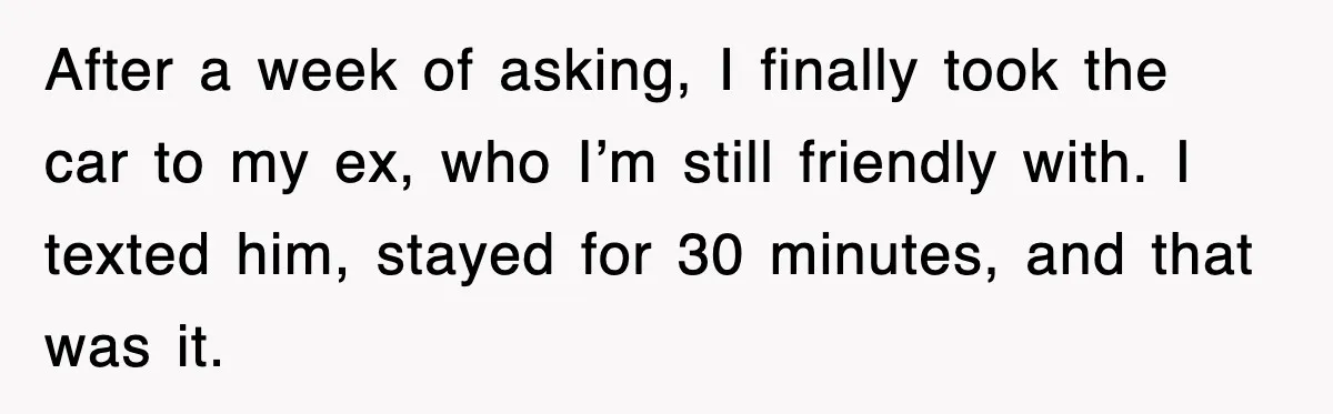 After a week of asking, I finally took the car to my ex, who I’m still friendly with. I texted him, stayed for 30 minutes, and that was it.