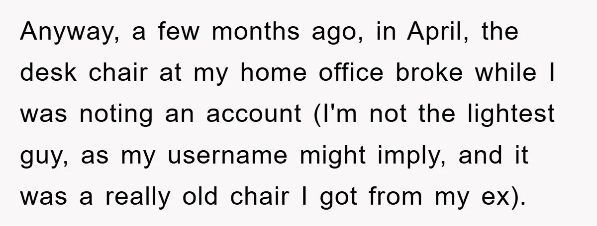 Supervisor Doesn’t Believe His Back Injury? He Sends Proof That Costs Her Her Job Anyway, a few months ago, in April, the desk chair at my home office broke while I was noting an account (I'm not the lightest guy, as my username might...
