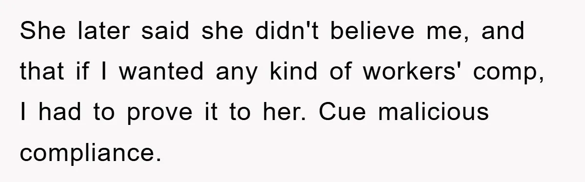 Supervisor Doesn’t Believe His Back Injury? He Sends Proof That Costs Her Her Job She later said she didn't believe me, and that if I wanted any kind of workers' comp, I had to prove it to her. Cue malicious compliance.
