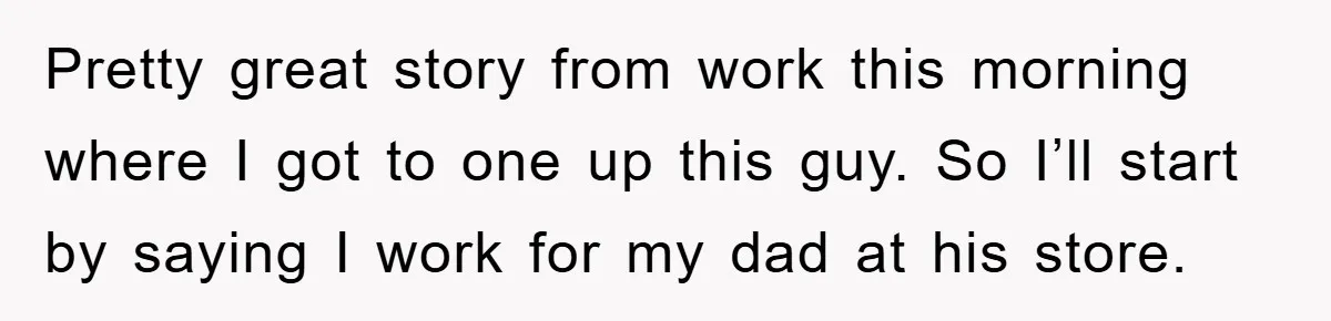 Pretty great story from work this morning where I got to one up this guy. So I’ll start by saying I work for my dad at his store.