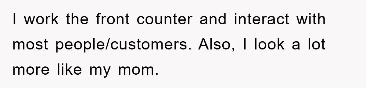 I work the front counter and interact with most people/customers. Also, I look a lot more like my mom.