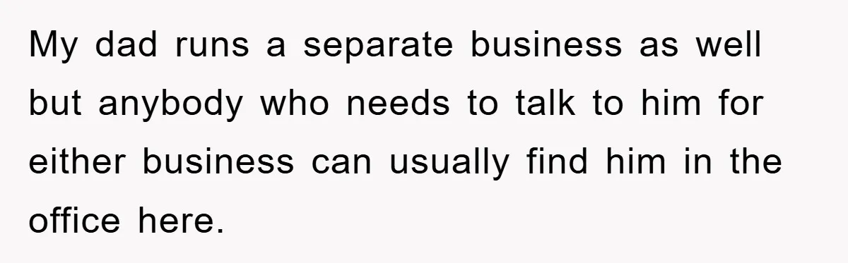 My dad runs a separate business as well but anybody who needs to talk to him for either business can usually find him in the office here.