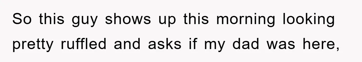 So this guy shows up this morning looking pretty ruffled and asks if my dad was here,