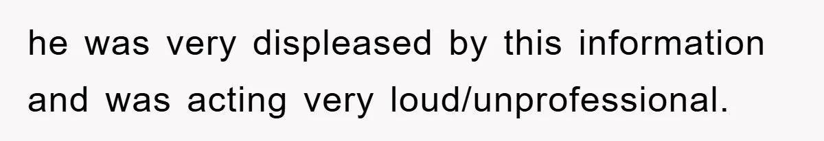 he was very displeased by this information and was acting very loud/unprofessional.