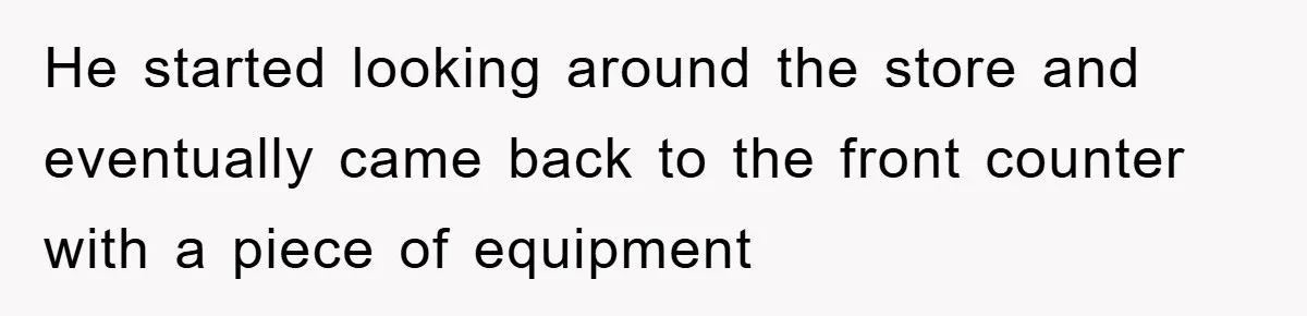 He started looking around the store and eventually came back to the front counter with a piece of equipment