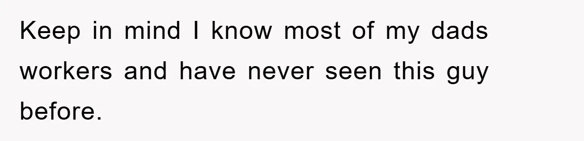 Keep in mind I know most of my dads workers and have never seen this guy before.